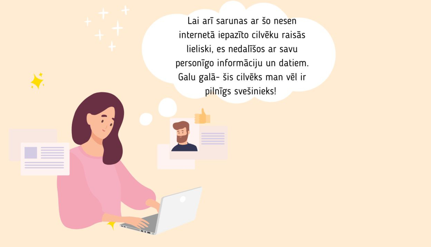 Ilustrācija ar sievieti, kas raksta pie datora, domājot par cilvēku, ar kuru nesen iepazinusies internetā. Domu burbulī teikts: “Lai arī sarunas ar šo nesen internetā iepazīto cilvēku raisās lieliski, es nedalīšos ar savu personīgo informāciju un datiem. Galu galā – šis cilvēks man vēl ir pilnīgs svešinieks!”
